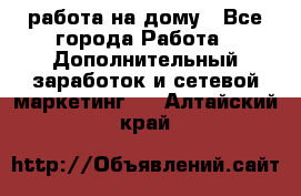 работа на дому - Все города Работа » Дополнительный заработок и сетевой маркетинг   . Алтайский край